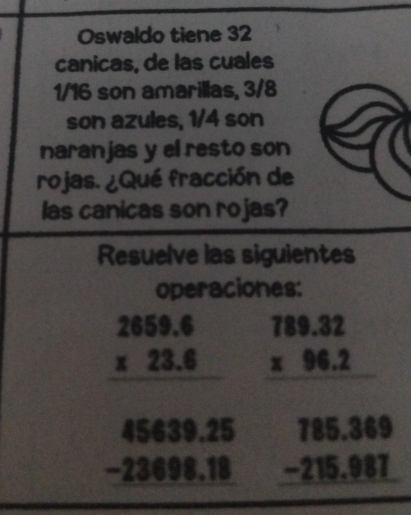 Oswaldo tiene 32
canicas, de las cuales
1/16 son amarillas, 3/8
son azules, 1/4 son 
naranjas y el resto son 
rojas. ¿Qué fracción de 
las canicas son rojas? 
Resuelve las sigulentes 
operaciones:
beginarrayr 289.4 * 23.8 hline 4549.35 -2349949 beginarrayr 789.32 * 96.2 hline endarray
beginarrayr 785.369 -215.987 hline endarray