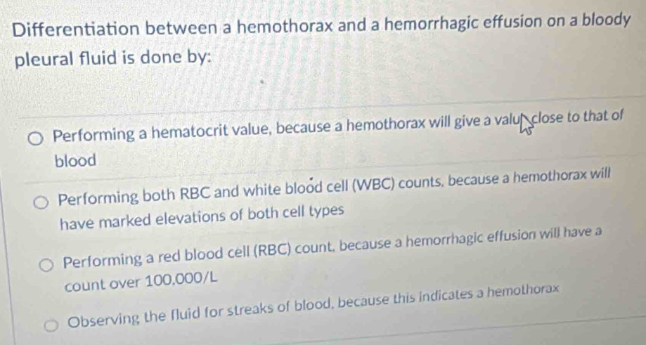 Differentiation between a hemothorax and a hemorrhagic effusion on a bloody
pleural fluid is done by:
Performing a hematocrit value, because a hemothorax will give a valup close to that of
blood
Performing both RBC and white blood cell (WBC) counts, because a hemothorax will
have marked elevations of both cell types
Performing a red blood cell (RBC) count, because a hemorrhagic effusion will have a
count over 100,000/L
Observing the fluid for streaks of blood, because this indicates a hemothorax