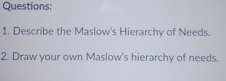 Describe the Maslow's Hierarchy of Needs. 
2. Draw your own Maslow's hierarchy of needs.