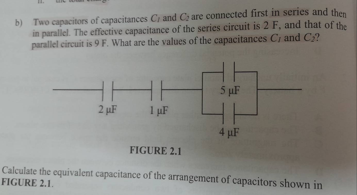 Two capacitors of capacitances C_1 and C_2 are connected first in series and then 
in parallel. The effective capacitance of the series circuit is 2 F, and that of the 
parallel circuit is 9 F. What are the values of the capacitances C and C_2
FIGURE 2.1 
Calculate the equivalent capacitance of the arrangement of capacitors shown in 
FIGURE 2.1.