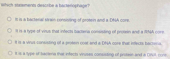 Which statements describe a bacteriophage?
It is a bacterial strain consisting of protein and a DNA core.
It is a type of virus that infects bacteria consisting of protein and a RNA core.
It is a virus consisting of a protein coat and a DNA core that infects bacteria.
It is a type of bacteria that infects viruses consisting of protein and a DNA core.