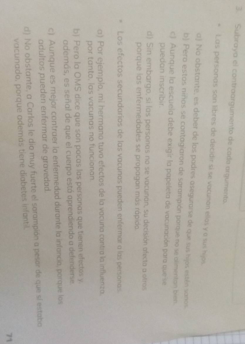 Subraya el contraargumento de cada argumento.
Las personas son libres de decidir si se vacunan ellos y a sus hijos.
a) No obstante, es deber de los padres asegurarse de que sus hijos estén saños.
b) Pero estos niños se contagiaron de sarampión porque no se alimentan bien.
c) Aunque la escuela debe exigir la papeleta de vacunación para que'se
puedan inscribir.
d) Sin embargo, si las personas no se vacunan, su decisión afecta a otros
porque las enfermedades se propagan más rápido.
Los efectos secundarios de las vacunas pueden enfermar a las personas.
a) Por ejemplo, mi hermano tuvo efectos de la vacuna contra la influenza.
por tanto, las vacunas no funcionan.
b) Pero la OMS dice que son pocas las personas que tienen efectos y.
además, es señal de que el cuerpo está aprendiendo a defenderse.
c) Aunque es mejor contraer la enfermedad durante la infancia, porque los
adultos pueden enfermar de gravedad.
d) No obstante, a Carlos le dio muy fuerte el sarampión a pesar de que sí estaba
vacunado, porque además tiene diabetes infantil.
71