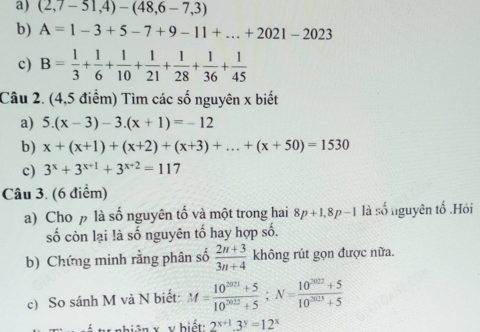 (2,7-51,4)-(48,6-7,3)
b) A=1-3+5-7+9-11+...+2021-2023
c) B= 1/3 + 1/6 + 1/10 + 1/21 + 1/28 + 1/36 + 1/45 
Câu 2. (4,5 điểm) Tìm các số nguyên x biết 
a) 5.(x-3)-3.(x+1)=-12
b) x+(x+1)+(x+2)+(x+3)+...+(x+50)=1530
c) 3^x+3^(x+1)+3^(x+2)=117
Câu 3. (6 điểm) 
a) Cho p là số nguyên tố và một trong hai 8p+1, 8p-1 là số nguyên tố .Hỏi 
số còn lại là số nguyên tố hay hợp số. 
b) Chứng minh rằng phân số  (2n+3)/3n+4  không rút gọn được nữa. 
c) So sánh M và N biết: M= (10^(2021)+5)/10^(2022)+5 ; N= (10^(2022)+5)/10^(2023)+5 
nhiện x v biết: 2^(x+1).3^y=12^x