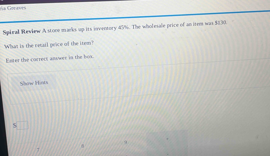 ria Greaves
Spiral Review A store marks up its inventory 45%. The wholesale price of an item was $130.
What is the retail price of the item?
Enter the correct answer in the box.
Show Hints
$□
9
8
7