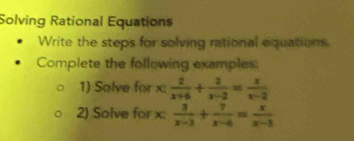 Solving Rational Equations 
Write the steps for solving rational equations 
Complete the following examples: 
1) Solve for x :  2/x+6 + 2/x-2 = x/x-2 
2) Solve for x :  3/x-3 + 7/x-6 = x/x-8 