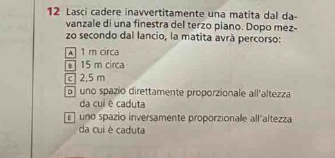 Lasci cadere inavvertitamente una matita dal da-
vanzale di una finestra del terzo piano. Dopo mez-
zo secondo dal lancio, la matita avrà percorso:
A 1 m circa
15 m circa
c 2,5 m
b uno spazio direttamente proporzionale all'altezza
da cui è caduta
uno spazio inversamente proporzionale all'altezza
da cui è caduta