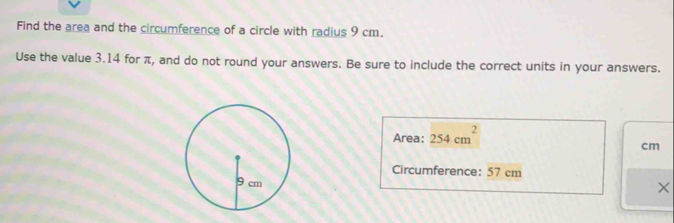 Find the area and the circumference of a circle with radius 9 cm. 
Use the value 3.14 for π, and do not round your answers. Be sure to include the correct units in your answers. 
Area: 254cm^2
cm
Circumference: 57 cm
×