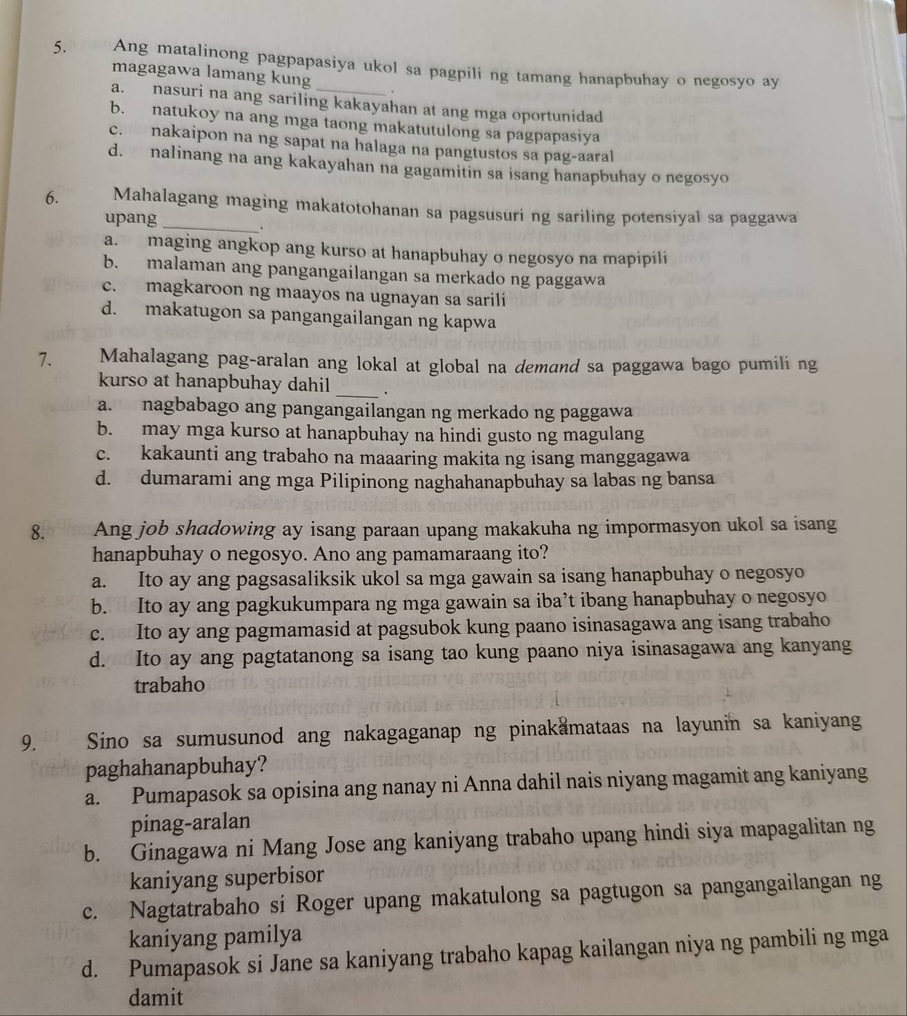 Ang matalinong pagpapasiya ukol sa pagpili ng tamang hanapbuhay o negosyo ay
magagawa lamang kung
.
a. nasuri na ang sariling kakayahan at ang mga oportunidad
b. natukoy na ang mga taong makatutulong sa pagpapasiya
c. nakaipon na ng sapat na halaga na pangtustos sa pag-aaral
d. nalinang na ang kakayahan na gagamitin sa isang hanapbuhay o negosyo
6. Mahalagang maging makatotohanan sa pagsusuri ng sariling potensiyal sa paggawa
upang_
.
a. maging angkop ang kurso at hanapbuhay o negosyo na mapipili
b. malaman ang pangangailangan sa merkado ng paggawa
c. magkaroon ng maayos na ugnayan sa sarili
d. makatugon sa pangangailangan ng kapwa
7. Mahalagang pag-aralan ang lokal at global na demand sa paggawa bago pumili ng
kurso at hanapbuhay dahil _.
a. nagbabago ang pangangailangan ng merkado ng paggawa
b. may mga kurso at hanapbuhay na hindi gusto ng magulang
c. kakaunti ang trabaho na maaaring makita ng isang manggagawa
d. dumarami ang mga Pilipinong naghahanapbuhay sa labas ng bansa
8.  Ang job shadowing ay isang paraan upang makakuha ng impormasyon ukol sa isang
hanapbuhay o negosyo. Ano ang pamamaraang ito?
a. Ito ay ang pagsasaliksik ukol sa mga gawain sa isang hanapbuhay o negosyo
b. Ito ay ang pagkukumpara ng mga gawain sa iba’t ibang hanapbuhay o negosyo
c. Ito ay ang pagmamasid at pagsubok kung paano isinasagawa ang isang trabaho
d. Ito ay ang pagtatanong sa isang tao kung paano niya isinasagawa ang kanyang
trabaho
9. Sino sa sumusunod ang nakagaganap ng pinakamataas na layunin sa kaniyang
paghahanapbuhay?
a. Pumapasok sa opisina ang nanay ni Anna dahil nais niyang magamit ang kaniyang
pinag-aralan
b. Ginagawa ni Mang Jose ang kaniyang trabaho upang hindi siya mapagalitan ng
kaniyang superbisor
c. Nagtatrabaho si Roger upang makatulong sa pagtugon sa pangangailangan ng
kaniyang pamilya
d. Pumapasok si Jane sa kaniyang trabaho kapag kailangan niya ng pambili ng mga
damit