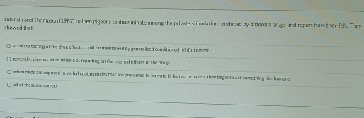 Lubinski and Thompson (1987) trained pigeons to discriminate among the private stimulation produced by different drugs and report how they felt. They
showed that:
accurate tacting of the drug effects could be maintained by generalized conditioned reinforcement
generally, pigeons were reliable at reporting on the internal effects of the druge
when birds are exposed to verbal contingencies that are presumed to operate in human behavior, they begin to act something like humans
all of these are conrect