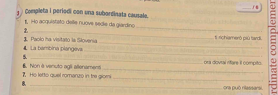 6 
3 Completa i periodi con una subordinata causale. 
_ 
1. Ho acquistato delle nuove sedie da giardino 
2._ 
_ 
3. Paolo ha visitato la Slovenia 
ti richiamerò più tardi. 
4. La bambina piangeva 
5._ 
_ 
ora dovrai rifare il compito. 
_ 
6. Non è venuto agli allenamenti 
_ 
7. Ho letto quel romanzo in tre giorni 
8._ 
ora può rilassarsi.