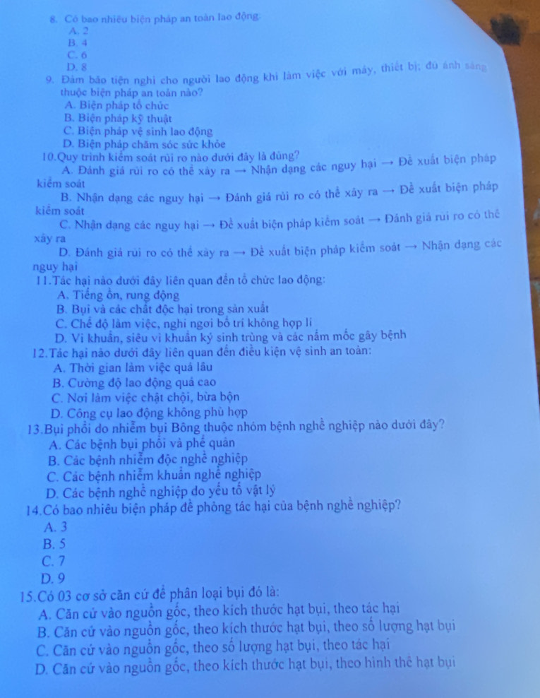 Có bao nhiều biện pháp an toàn lao động
A. 2
B. 4
C. 6
D. 8
9. Đảm bão tiện nghi cho người lao động khi làm việc với máy, thiết bị; đú ánh sáng
thuộc biện pháp an toản nào?
A. Biện pháp tổ chức
B. Biện pháp kỹ thuật
C. Biện pháp vệ sinh lao động
D. Biện pháp chăm sóc sức khỏe
10.Quy trình kiểm soát rùi ro nào dưới đây là đùng?
A. Đánh giá rui ro có thể xây ra → Nhận dạng các nguy hại → Đê xuất biện pháp
kiểm soát
B. Nhận dạng các nguy hại → Đánh giá rùi ro có thể xây ra → Đề xuất biện pháp
kiêm soát
C. Nhận dạng các nguy hại → Đề xuất biện pháp kiểm soát → Đánh giá rui ro có thể
xāy ra
D. Đánh giá rùi ro có thể xày ra → Để xuất biện pháp kiểm soát → Nhận đạng các
nguy hại
11.Tác hại nào dưới đây liên quan đến tổ chức lao động:
A. Tiếng ôn, rung động
B. Bụi và các chất độc hại trong sản xuất
C. Chế độ làm việc, nghi ngơi bố trí không hợp lí
D. Vi khuẩn, siêu vì khuẩn ký sinh trùng và các nắm mốc gây bệnh
12.Tác hại nào dưới đây liên quan đến điều kiện vệ sình an toàn:
A. Thời gian làm việc quá lâu
B. Cường độ lao động quá cao
C. Nơi làm việc chật chội, bừa bộn
D. Công cụ lao động không phù hợp
13.Bụi phổi do nhiễm bụi Bông thuộc nhóm bệnh nghề nghiệp nảo dưới đây?
A. Các bệnh bụi phối và phế quản
B. Các bệnh nhiễm độc nghề nghiệp
C. Các bệnh nhiễm khuẩn nghề nghiệp
D. Các bệnh nghề nghiệp do yếu tố vật lý
14.Có bao nhiêu biện pháp đề phòng tác hại của bệnh nghề nghiệp?
A. 3
B. 5
C. 7
D. 9
15.Có 03 cơ sở căn cứ để phân loại bụi đó là:
A. Căn cử vào nguồn gốc, theo kích thước hạt bụi, theo tác hại
B. Căn cứ vào nguồn gốc, theo kích thước hạt bụi, theo số lượng hạt bụi
C. Căn cứ vào nguồn gốc, theo số lượng hạt bụi, theo tác hại
D. Căn cứ vào nguồn gốc, theo kích thước hạt bụi, theo hình thể hạt bụi