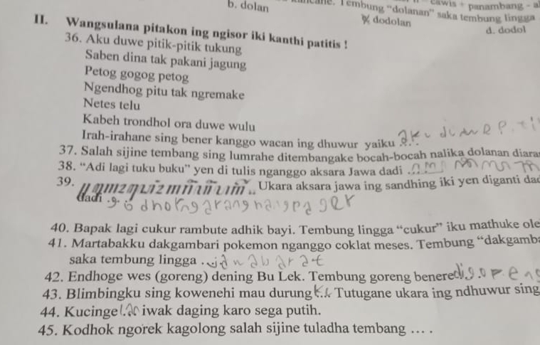 awis + panambang - 
b. dolan Cane, Témbung 'dolanan' saka tembung lingg 
% dodolan 
d. dodol 
II. Wangsulana pitakon ing ngisor iki kanthi patitis ! 
36. Aku duwe pitik-pitik tukung 
Saben dina tak pakani jagung 
Petog gogog petog 
Ngendhog pitu tak ngremake 
Netes telu 
Kabeh trondhol ora duwe wulu 
Irah-irahane sing bener kanggo wacan ing dhuwur yaiku 
37. Salah sijine tembang sing lumrahe ditembangake bocah-bocah nalika dolanan diara 
38. “Adi lagi tuku buku” yen di tulis nganggo aksara Jawa dadi 
39. amzq uiz m i ai urin , Ukara aksara jawa ing sandhing iki yen diganti dad 

40. Bapak lagi cukur rambute adhik bayi. Tembung lingga “cukur” iku mathuke ole 
41. Martabakku dakgambari pokemon nganggo coklat meses. Tembung “dakgamb 
saka tembung lingga . 
42. Endhoge wes (goreng) dening Bu Lek. Tembung goreng benere 
43. Blimbingku sing kowenehi mau durung Tutugane ukara ing ndhuwur sing 
44. Kucinge . iwak daging karo sega putih. 
45. Kodhok ngorek kagolong salah sijine tuladha tembang ... .