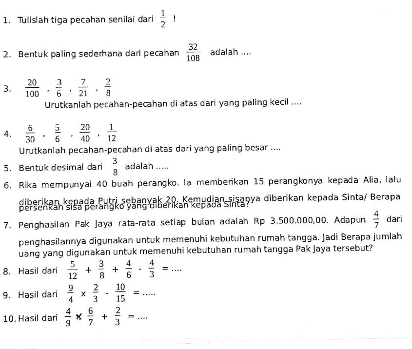 Tulislah tiga pecahan senilai dari  1/2 ! 
2. Bentuk paling sederhana dari pecahan  32/108  adalah .... 
3.  20/100 ,  3/6 ,  7/21 ,  2/8 
Urutkanlah pecahan-pecahan di atas dari yang paling kecil .... 
4.  6/30 ,  5/6 ,  20/40 ,  1/12 
Urutkanlah pecahan-pecahan di atas dari yang paling besar .... 
5. Bentuk desimal dari beginarrayr 3 8endarray adalah ..... 
6. Rika mempunyai 40 buah perangko. la memberikan 15 perangkonya kepada Alia, lalu 
diberikan kepada Putri sebanyak 20. Kemudian sişaṇya diberikan kepada Sinta/ Berapa 
peršenkán šiša perangko yáng diberikan kepadá Sinta 
7. Penghasilan Pak Jaya rata-rata setiap bulan adalah Rp 3.500.000,00. Adapun  4/7  dari 
penghasilannya digunakan untuk memenuhi kebutuhan rumah tangga. Jadi Berapa jumlah 
uang yang digunakan untuk memenuhi kebutuhan rumah tangga Pak Jaya tersebut? 
8. Hasil dari  5/12 + 3/8 + 4/6 - 4/3 =... 
9. Hasil dari  9/4 *  2/3 - 10/15 =... 
10. Hasil dari  4/9 *  6/7 + 2/3 =...