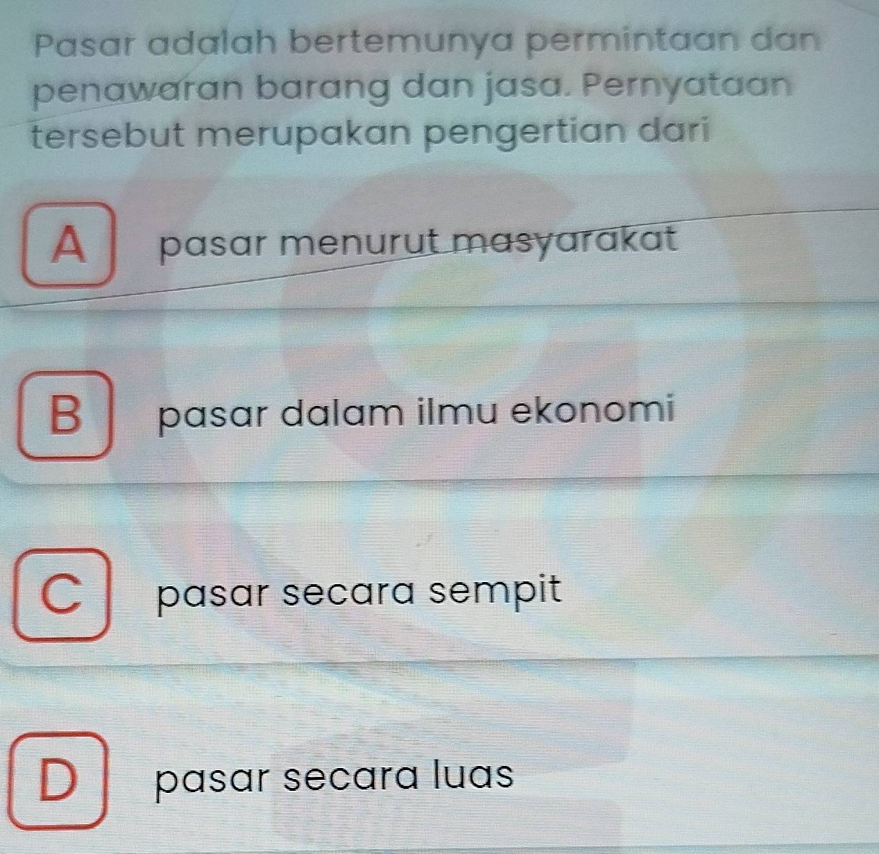 Pasar adalah bertemunya permintaan dan
penawaran barang dan jasa. Pernyataan
tersebut merupakan pengertian dari
A pasar menurut masyarakat
B pasar dalam ilmu ekonomi
C pasar secara sempit
D pasar secara luas