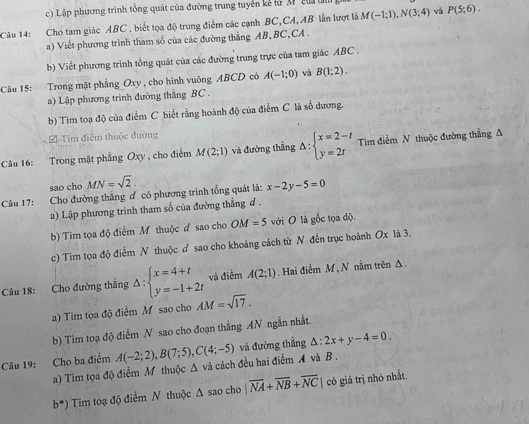 Lập phương trình tổng quát của đường trung tuyên kể từ M'  của là
Câu 14: Cho tam giác ABC , biết tọa độ trung điểm các cạnh BC,CA, AB lần lượt là M(-1;1),N(3;4) và P(5;6).
a) Viết phương trình tham số của các đường thắng AB, BC,CA .
b) Viết phương trình tồng quát của các đường trung trực của tam giác ABC .
Câu 15: Trong mặt phẳng Oxy , cho hình vuông ABCD có A(-1;0) và B(1;2).
a) Lập phương trình đường thẳng BC .
b) Tìm toạ độ của điểm C biết rằng hoành độ của điểm C là số dương.
= Tìm điểm thuộc đường
Câu 16: Trong mặt phẳng Oxy , cho điểm M(2;1) và đường thẳng Delta :beginarrayl x=2-t y=2tendarray. Tìm điểm N thuộc đường thẳng Δ
sao cho MN=sqrt(2).
Câu 17: :Cho đường thắng đ có phương trình tổng quát là: x-2y-5=0
a) Lập phương trình tham số của đường thẳng d .
b) Tìm tọa độ điểm M thuộc đ sao cho OM=5 với O là gốc tọa độ.
c) Tìm tọa độ điểm N thuộc d sao cho khoảng cách từ N đến trục hoành Ox là 3.
Câu 18: Cho đường thắng Delta :beginarrayl x=4+t y=-1+2tendarray. và điểm A(2;1). Hai điểm M , N nằm trên Δ .
a) Tìm tọa độ điểm M sao cho AM=sqrt(17).
b) Tim toạ độ điểm N sao cho đoạn thẳng AN ngắn nhất.
Câu 19: Cho ba điểm A(-2;2),B(7;5),C(4;-5) và đường thắng △ :2x+y-4=0.
a) Tìm tọa độ điểm M thuộc △ vdot a cách đều hai điểm A và B .
b^*) Tìm toạ độ điểm N thuộc △ sao cho |overline NA+overline NB+overline NC| có giá trị nhỏ nhất.