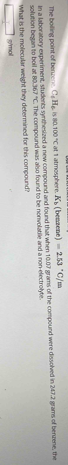 The boiling point of benzene, C_6H_6, is 80.100°C at 1 atmosphere. K_b (benzene) =2.53°C/m
In a laboratory experiment, students synthesized a new compound and found that when 10.07 grams of the compound were dissolved in 247.2 grams of benzene, the 
solution began to boil at 80.367°C. The compound was also found to be nonvolatile and a non-electrolyte. 
What is the molecular weight they determined for this compound?
g/mol