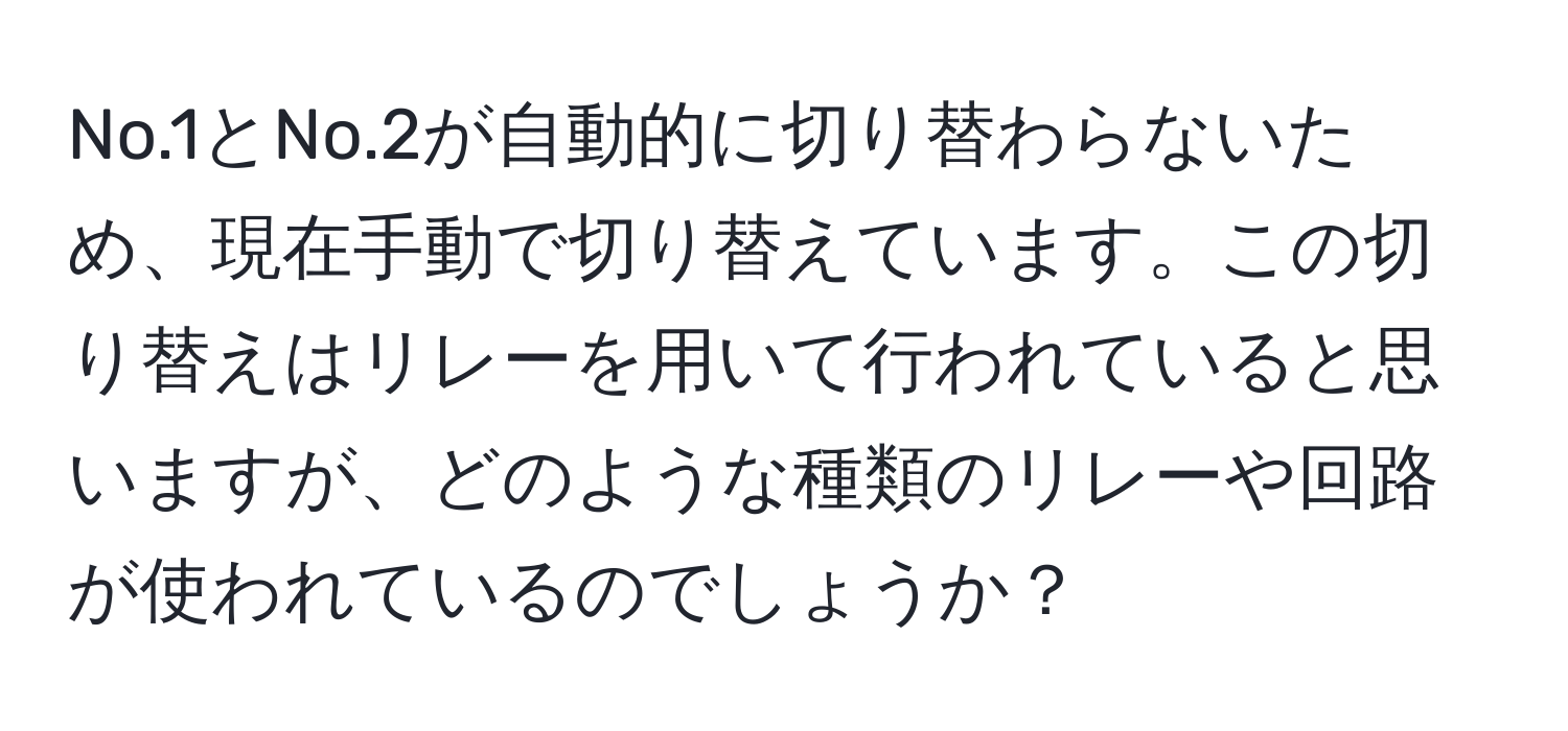 No.1とNo.2が自動的に切り替わらないため、現在手動で切り替えています。この切り替えはリレーを用いて行われていると思いますが、どのような種類のリレーや回路が使われているのでしょうか？