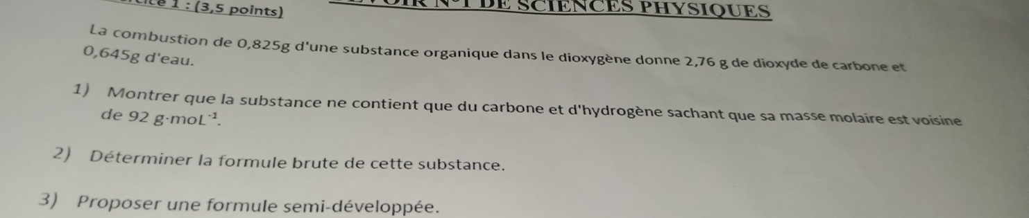 Lé 1 : (3,5 points) R NTDE SCIENCES PHYSIQUES 
La combustion de 0,825g d'une substance organique dans le dioxygène donne 2,76 g de dioxyde de carbone et
0,645g d'eau. 
1) Montrer que la substance ne contient que du carbone et d'hydrogène sachant que sa masse molaire est voisine 
de 92g· moL^(-1). 
2) Déterminer la formule brute de cette substance. 
3) Proposer une formule semi-développée.