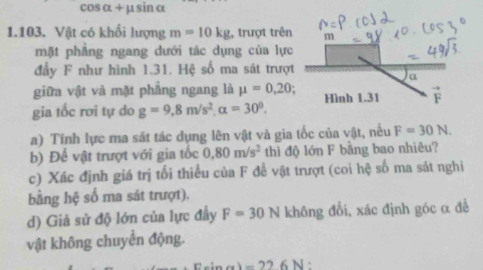 cos alpha +mu sin alpha
1.103. Vật có khổi lượng m=10kg , trượt trên
mặt phẳng ngang dưới tác dụng của lực
đầy F như hình 1.31. Hệ số ma sát trượt
giữa vật và mặt phẳng ngang là mu =0,20
gia tốc rơi tự do g=9,8m/s^2,alpha =30^0.
a) Tính lực ma sát tác dụng lên vật và gia tốc của vật, nều F=30N.
b) Để vật trượt với gia tốc 0.80m/s^2 thì độ lớn F bằng bao nhiêu?
c) Xác định giá trị tối thiểu của F để vật trượt (coi hệ số ma sát nghi
bằng hệ số ma sát trượt).
d) Giả sử độ lớn của lực đầy F=30N không đổi, xác định góc α đề
vật không chuyển động.
Esin x)=226N.