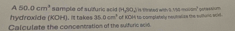 A 50.0cm^3 sample of sulfuric acid (H_2SO_4) is titrated with 0.150mol/dm^3 potassium 
hydroxide (KOH). It takes 35.0cm^3 of KOH to completely neutralize the sulfuric acid. 
Calculate the concentration of the sulfuric acid.