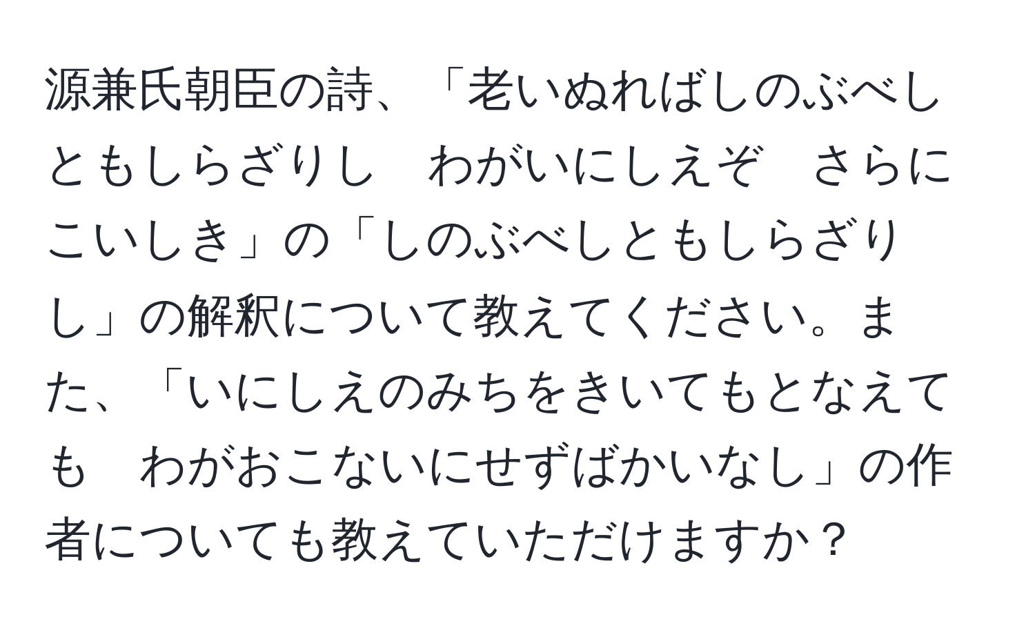 源兼氏朝臣の詩、「老いぬればしのぶべしともしらざりし　わがいにしえぞ　さらにこいしき」の「しのぶべしともしらざりし」の解釈について教えてください。また、「いにしえのみちをきいてもとなえても　わがおこないにせずばかいなし」の作者についても教えていただけますか？