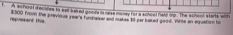 A school decides to sell baked goods to raise money for a school field trip. The school starts with
$300 from the previous year's fundraiser and makes $5 per baked good. Write an equation to 
represent this.