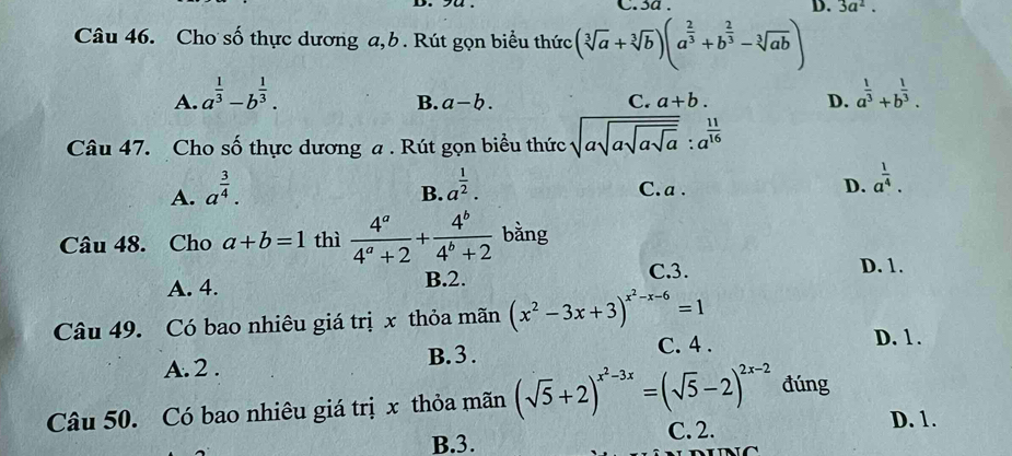 sa . D. 3a^2. 
Câu 46. Cho số thực dương a,b. Rút gọn biểu thức (sqrt[3](a)+sqrt[3](b))(a^(frac 2)3+b^(frac 2)3-sqrt[3](ab))
A. a^(frac 1)3-b^(frac 1)3. a^(frac 1)3+b^(frac 1)3.
C.
B. a-b. a+b. D.
Câu 47. Cho số thực dương a . Rút gọn biều thức sqrt(asqrt asqrt asqrt a): a^(frac 11)16
A. a^(frac 3)4.
B. a^(frac 1)2. C. a. D. a^(frac 1)4. 
Câu 48. Cho a+b=1 thì  4^a/4^a+2 + 4^b/4^b+2  bằng
A. 4. B. 2. C. 3. D. 1.
Câu 49. Có bao nhiêu giá trị x thỏa mãn (x^2-3x+3)^x^2-x-6=1
A. 2. B. 3.
C. 4. D. 1.
Câu 50. Có bao nhiêu giá trị x thỏa mãn (sqrt(5)+2)^x^2-3x=(sqrt(5)-2)^2x-2 đúng
B. 3.
C. 2. D. 1.