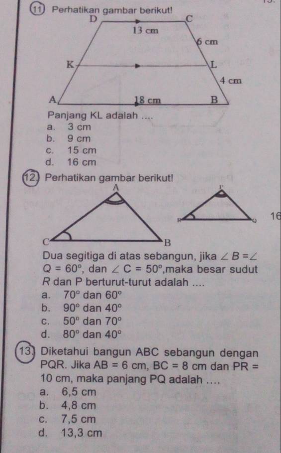 Perhatikan gambar berikut!
Panjang KL adalah ....
a. 3 cm
b. 9 cm
c. 15 cm
d. 16 cm
12.Perhatikan gambar berikut!
16
Dua segitiga di atas sebangun, jika ∠ B=
Q=60° , dan ∠ C=50° ,maka besar sudut
R dan P berturut-turut adalah ....
a. 70° dan 60°
b. 90° dan 40°
C. 50° ( dan 70°
d. 80° ( dan 40°
13] Diketahui bangun ABC sebangun dengan
PQR. Jika AB=6cm, BC=8cm dan PR=
10 cm, maka panjang PQ adalah ....
a. 6,5 cm
b. 4,8 cm
c. 7,5 cm
d. 13,3 cm