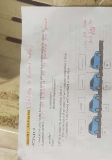 LESSON 1: UAM Free Fall
ACTIVITY 1:
1.Provide the units for the fullowing variables when addressing problems related to uniformly
accelerated motion. Itemo 
Velocity_ acceleration=
Time=_ distance/displacement=_
2 What is uniformly accelerated motion (UAM )?
The acceleration of an object remains constant irrespective to time.
for example: A car moving with a constant acceleration.
_
_
0 m/s 10 m/s
D 1s 21 3s