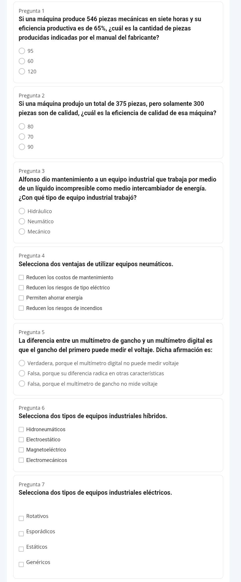 Pregunta 1
Si una máquina produce 546 piezas mecánicas en siete horas y su
eficiencia productiva es de 65%, ¿cuál es la cantidad de piezas
producidas indicadas por el manual del fabricante?
95
60
120
Pregunta 2
Si una máquina produjo un total de 375 piezas, pero solamente 300
piezas son de calidad, ¿cuál es la eficiencia de calidad de esa máquina?
80
70
90
Pregunta 3
Alfonso dio mantenimiento a un equipo industrial que trabaja por medio
de un líquido incompresible como medio intercambiador de energía.
¿Con qué tipo de equipo industrial trabajó?
Hidráulico
Neumático
Mecánico
Pregunta 4
Selecciona dos ventajas de utilizar equipos neumáticos.
Reducen los costos de mantenimiento
Reducen los riesgos de tipo eléctrico
Permiten ahorrar energía
Reducen los riesgos de incendios
Pregunta 5
La diferencia entre un multímetro de gancho y un multímetro digital es
que el gancho del primero puede medir el voltaje. Dicha afirmación es:
Verdadera, porque el multímetro digital no puede medir voltaje
Falsa, porque su diferencia radica en otras características
Falsa, porque el multímetro de gancho no mide voltaje
Pregunta 6
Selecciona dos tipos de equipos industriales híbridos.
Hidroneumáticos
Electroestático
Magneto eléctrico
Electromecánicos
Pregunta 7
Selecciona dos tipos de equipos industriales eléctricos.
Rotativos
Esporádicos
Estáticos