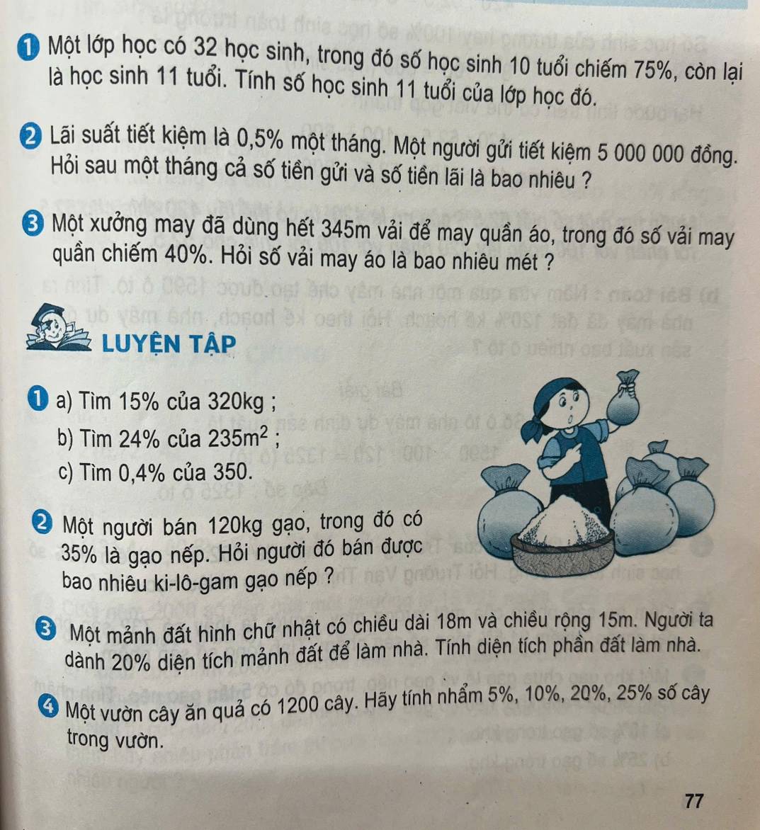 ộ Một lớp học có 32 học sinh, trong đó số học sinh 10 tuổi chiếm 75%, còn lại 
là học sinh 11 tuổi. Tính số học sinh 11 tuổi của lớp học đó. 
2 Lãi suất tiết kiệm là 0,5% một tháng. Một người gửi tiết kiệm 5 000 000 đồng. 
Hỏi sau một tháng cả số tiền gửi và số tiền lãi là bao nhiêu ? 
Ở Một xưởng may đã dùng hết 345m vải để may quần áo, trong đó số vải may 
quần chiếm 40%. Hỏi số vải may áo là bao nhiêu mét ? 
LUYÊN TậP 
① a) Tìm 15% của 320kg; 
b) Tìm 24% của 235m^2 : 
c) Tìm 0, 4% của 350. 
2 Một người bán 120kg gạo, trong đó có
35% là gạo nếp. Hỏi người đó bán được 
bao nhiêu ki-lô-gam gạo nếp ? 
Ở Một mảnh đất hình chữ nhật có chiều dài 18m và chiều rộng 15m. Người ta 
dành 20% diện tích mảnh đất để làm nhà. Tính diện tích phần đất làm nhà. 
Ở Một vườn cây ăn quả có 1200 cây. Hãy tính nhẩm 5%, 10%, 20%, 25% số cây 
trong vườn.
77