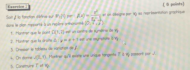 .( 6 points) 
Soit : la fonction définie sur R/ 1 par : f(x)= x^2/x-1  et on désigne par 6 sa représentation graphique 
dans le plan rapporté à un repère orthonormé (0,vector i,vector j). 
1. Montrer que le point Omega (1,2) est un centre de symétrie de 6. 
2. Montrer que la droite △ :y=x+1 est une asymptote à o. 
3. Dresser le tableau de variation de £. 
4. On donne J(0,1). Montrer qu'il existe une unique tangente Tà 6 passant par J. 
5. Construire T et