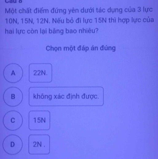 Cau δ
Một chất điểm đứng yên dưới tác dụng của 3 lực
10N, 15N, 12N. Nếu bỏ đi lực 15N thì hợp lực của
hai lực còn lại bằng bao nhiêu?
Chọn một đáp án đúng
A 22N.
B không xác định được.
C 15N
D 2N.