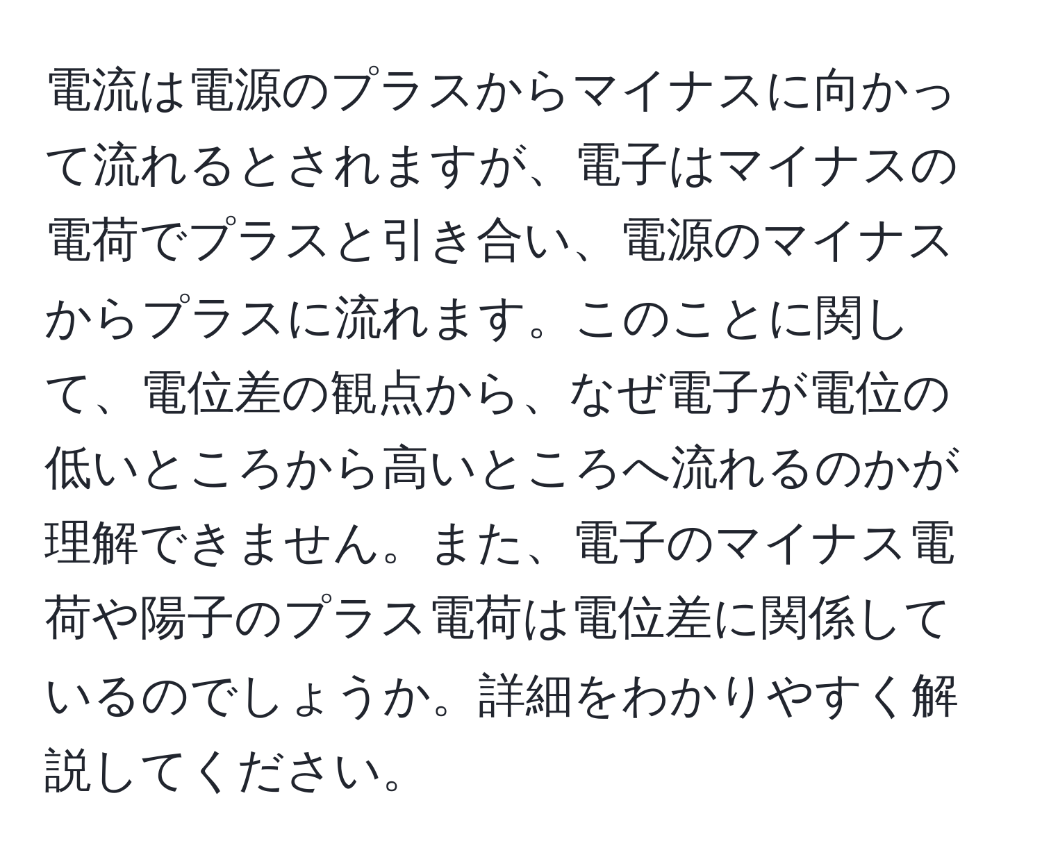 電流は電源のプラスからマイナスに向かって流れるとされますが、電子はマイナスの電荷でプラスと引き合い、電源のマイナスからプラスに流れます。このことに関して、電位差の観点から、なぜ電子が電位の低いところから高いところへ流れるのかが理解できません。また、電子のマイナス電荷や陽子のプラス電荷は電位差に関係しているのでしょうか。詳細をわかりやすく解説してください。