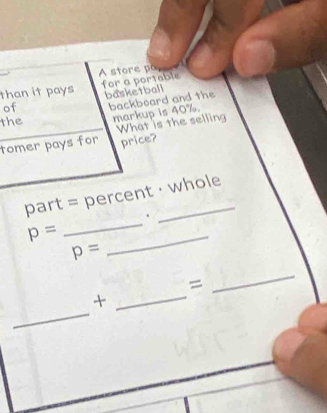 A store po 
than it pays for a portable 
of basketball 
the backboard and the 
markup is 40%. 
tomer pays for What is the selling 
price? 
_ 
part = percent · whole 
.
p=
p=
_ 
= 
_ 
_ 
_+