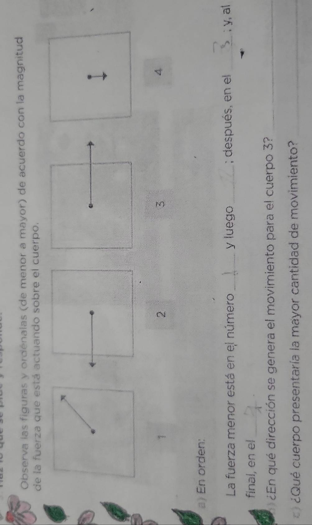 Observa las figuras y ordénalas (de menor a mayor) de acuerdo con la magnitud 
de la fuerza que está actuando sobre el cuerpo. 
1 
2 
3 
4 
a) En orden: 
La fuerza menor está en el número _y luego _; después, en el_ 
; y, al 
final, en el_ 
¿En qué dirección se genera el movimiento para el cuerpo 3?_ 
¿Qué cuerpo presentaría la mayor cantidad de movimiento?_