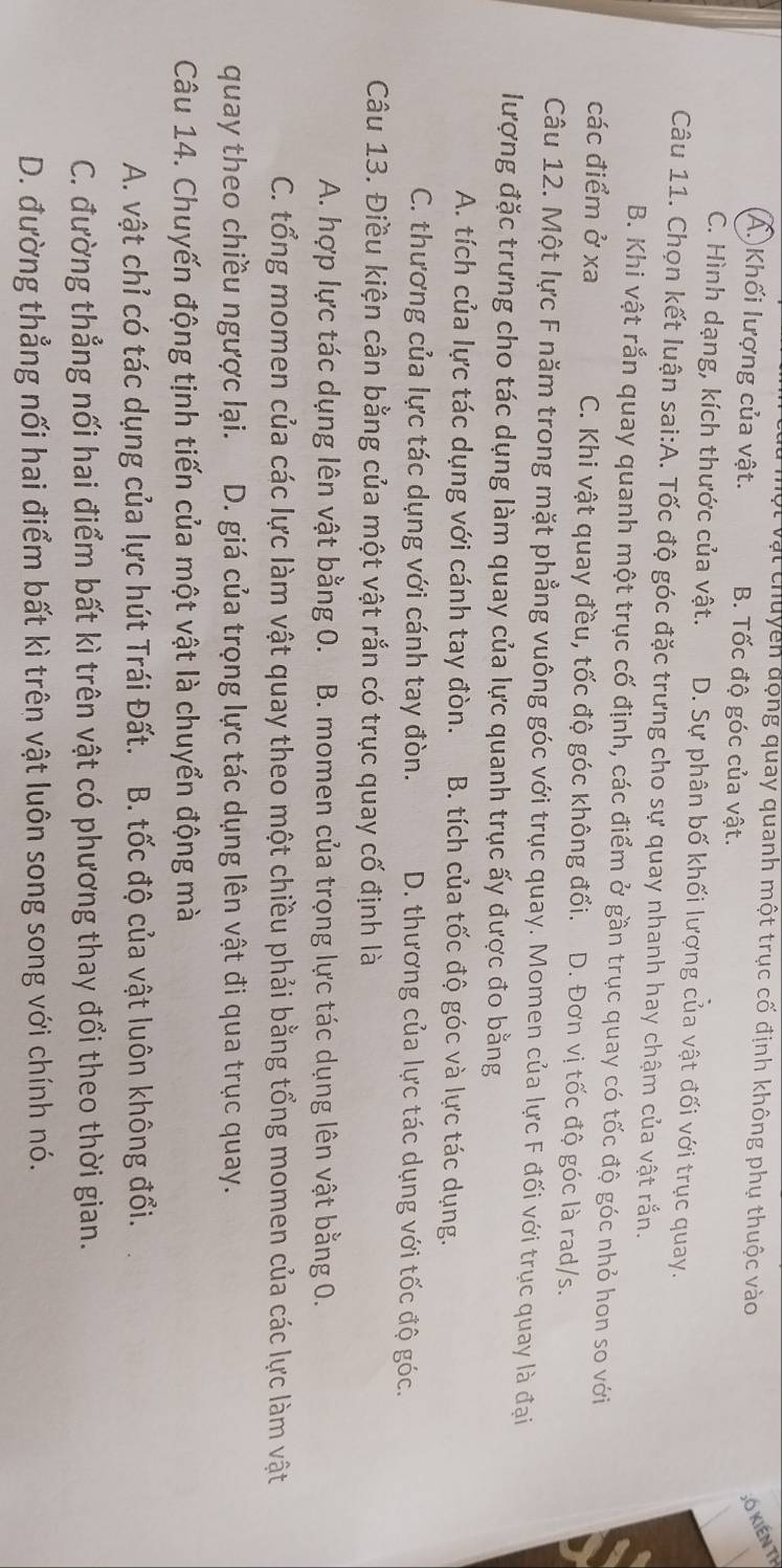ột vật chuycn động quay quanh một trục cố định không phụ thuộc vào Số kiến th
A. Khối lượng của vật. B. Tốc độ góc của vật.
C. Hình dạng, kích thước của vật. D. Sự phân bố khối lượng của vật đối với trục quay.
Câu 11. Chọn kết luận sai:A. Tốc độ góc đặc trưng cho sự quay nhanh hay chậm của vật rắn.
B. Khi vật rắn quay quanh một trục cố định, các điểm ở gần trục quay có tốc độ góc nhỏ hon so với
các điểm ở xa C. Khi vật quay đều, tốc độ góc không đổi. D. Đơn vị tốc độ góc là rad/s.
Câu 12. Một lực F năm trong mặt phẳng vuông góc với trục quay. Momen của lực F đối với trục quay là đại
lượng đặc trưng cho tác dụng làm quay của lực quanh trục ấy được đo bằng
A. tích của lực tác dụng với cánh tay đòn. B. tích của tốc độ góc và lực tác dụng.
C. thương của lực tác dụng với cánh tay đòn. D. thương của lực tác dụng với tốc độ góc.
Câu 13. Điều kiện cân bằng của một vật rắn có trục quay cố định là
A. hợp lực tác dụng lên vật bằng 0. B. momen của trọng lực tác dụng lên vật bằng 0.
C. tổng momen của các lực làm vật quay theo một chiều phải bằng tổng momen của các lực làm vật
quay theo chiều ngược lại.  D. giá của trọng lực tác dụng lên vật đi qua trục quay.
Câu 14. Chuyến động tịnh tiến của một vật là chuyển động mà
A. vật chỉ có tác dụng của lực hút Trái Đất. B. tốc độ của vật luôn không đổi.
C. đường thẳng nối hai điểm bất kì trên vật có phương thay đổi theo thời gian.
D. đường thẳng nối hai điểm bất kì trên vật luôn song song với chính nó.