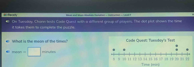 Ready Mean and Mean Absolute Deviation — Instruction — Level F 
× 
On Tuesday, Chann tests Code Quest with a different group of players. The dot plot shows the time 
it takes them to complete the puzzle. 
❸ What is the mean of the times? Code Quest: Tuesday's Test
mean=□ minutes
Time (min)