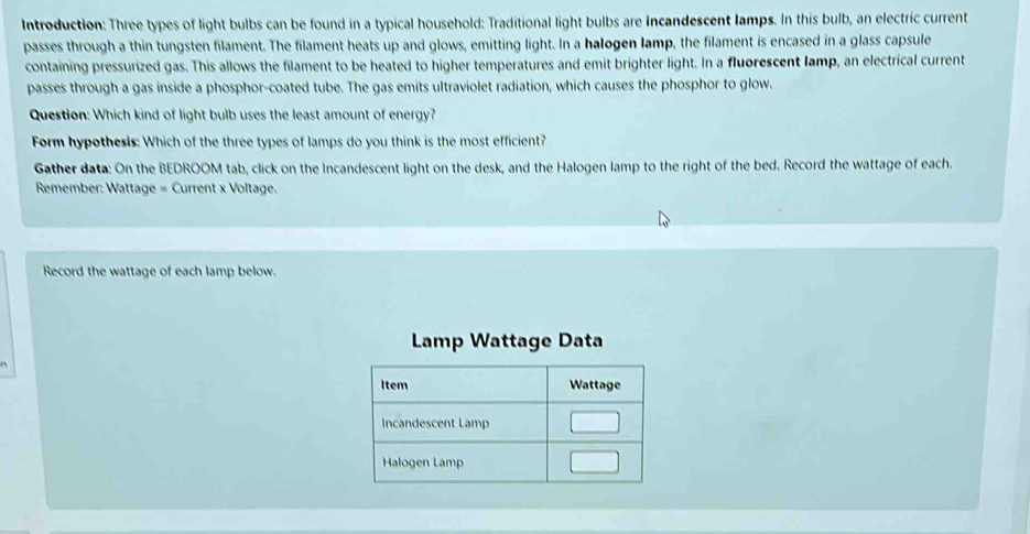 Introduction: Three types of light bulbs can be found in a typical household: Traditional light bulbs are incandescent lamps. In this bulb, an electric current 
passes through a thin tungsten filament. The filament heats up and glows, emitting light. In a halogen lamp, the filament is encased in a glass capsule 
containing pressurized gas. This allows the filament to be heated to higher temperatures and emit brighter light. In a fluorescent lamp, an electrical current 
passes through a gas inside a phosphor-coated tube. The gas emits ultraviolet radiation, which causes the phosphor to glow. 
Question: Which kind of light bulb uses the least amount of energy? 
Form hypothesis: Which of the three types of lamps do you think is the most efficient? 
Gather data: On the BEDROOM tab, click on the Incandescent light on the desk, and the Halogen lamp to the right of the bed. Record the wattage of each. 
Remember: Wattage = Current x Voltage. 
Record the wattage of each lamp below. 
Lamp Wattage Data