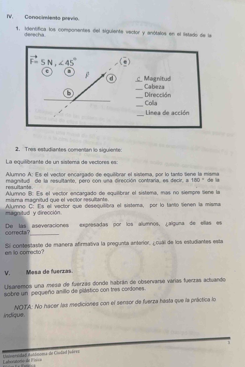 Conocimiento previo.
1. Identifica los componentes del siguiente vector y anótalos en el listado de la
derecha.
2. Tres estudiantes comentan lo siguiente:
La equilibrante de un sistema de vectores es:
Alumno A: Es el vector encargado de equilibrar el sistema, por lo tanto tiene la mísma
magnitud de la resultante, pero con una dirección contraria, es decir, a 180° de la
resultante.
Alumno B: Es el vector encargado de equilibrar el sistema, mas no siempre tiene la
misma magnitud que el vector resultante.
Alumno C: Es el vector que desequilibra el sistema, por lo tanto tienen la misma
magnitud y dirección.
De las aseveraciones expresadas por los alumnos, ¿alguna de ellas es
correcta?_
Sí contestaste de manera afirmativa la pregunta anterior, ¿cuál de los estudiantes esta
en lo correcto?
V. Mesa de fuerzas.
Usaremos una mesa de fuerzas donde habrán de observarse varias fuerzas actuando
sobre un pequeño anillo de plástico con tres cordones.
NOTA: No hacer las mediciones con el sensor de fuerza hasta que la práctica lo
indique.
3
Universidad Autónoma de Ciudad Juárez
Laboratorio de Física
TV Estática