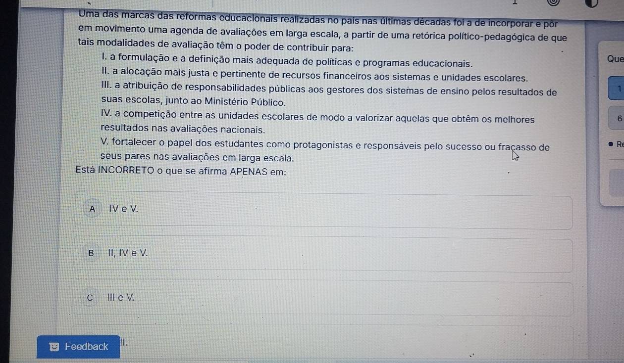 Uma das marcas das reformas educacionais realizadas no país nas últimas décadas foi a de incorporar e por
em movimento uma agenda de avaliações em larga escala, a partir de uma retórica político-pedagógica de que
tais modalidades de avaliação têm o poder de contribuir para:
I. a formulação e a definição mais adequada de políticas e programas educacionais. Que
II. a alocação mais justa e pertinente de recursos financeiros aos sistemas e unidades escolares.
III. a atribuição de responsabilidades públicas aos gestores dos sistemas de ensino pelos resultados de
1
suas escolas, junto ao Ministério Público.
IV. a competição entre as unidades escolares de modo a valorizar aquelas que obtêm os melhores
6
resultados nas avaliações nacionais.
V. fortalecer o papel dos estudantes como protagonistas e responsáveis pelo sucesso ou fraçasso de
R
seus pares nas avaliações em larga escala.
Está INCORRETO o que se afirma APENAS em:
A IV e V.
B II, IV e V.
C II e V.
C Feedback l.