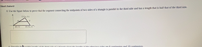 Short Answer
8. Use the figure below to prove that the segment connecting the midpoints of two sides of a triangle is parallel to the third side and has a length that is half that of the third side.