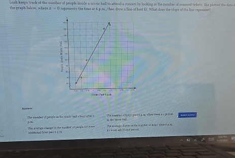 Leah keeps track of the number of people inside a music hall to attend a concert by looking at the numbrr of scanned tickets. She plotted the deta c
the graph below, where z=0 represents the time at 6 p.m., then drew a line of best fir. What does the slope of the line represant?
Adsmer
P.=L The mamber of people in the maste hall a bour after 6 The number of boors past 6 3 n whee there is 1 person Be biilt Alo wi!
in the toudc ha .
The average change in the nummber of people for evers kt evers aditiosal panses. The a menag a ch a wes in the nom ber at avaes sonre 6 pu
andiational bour pant 6 p.m