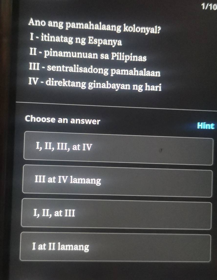 1/10
Ano ang pamahalaang kolonyal?
I - itinatag ng Espanya
II - pinamunuan sa Pilipinas
III - sentralisadong pamahalaan
IV - direktang ginabayan ng hari
Choose an answer Hint
I, II, III, at IV
III at IV lamang
I, II, at III
I at II lamang