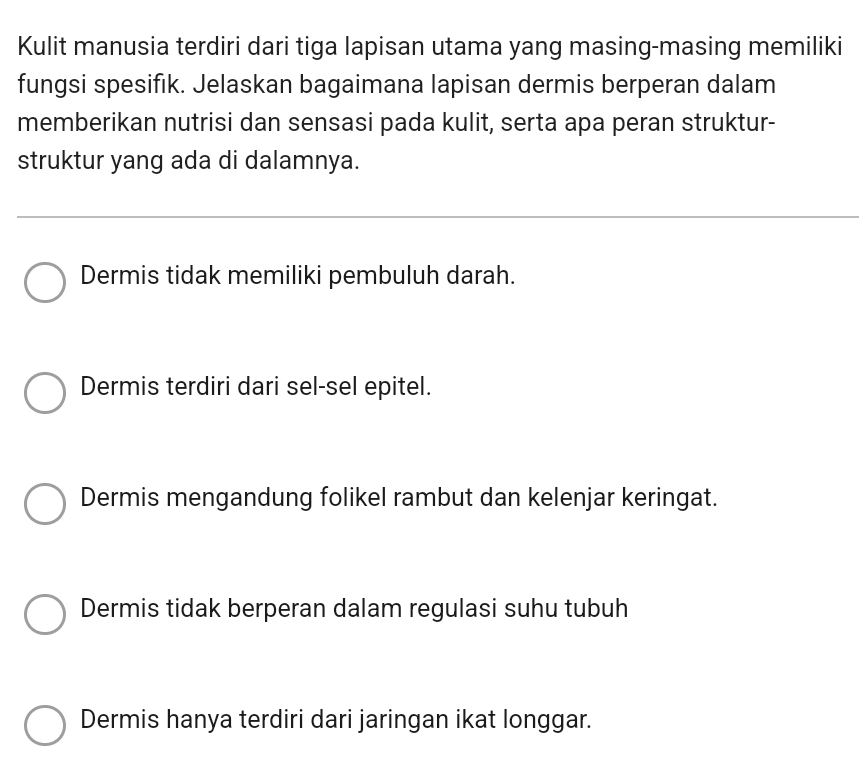 Kulit manusia terdiri dari tiga lapisan utama yang masing-masing memiliki
fungsi spesifık. Jelaskan bagaimana lapisan dermis berperan dalam
memberikan nutrisi dan sensasi pada kulit, serta apa peran struktur-
struktur yang ada di dalamnya.
Dermis tidak memiliki pembuluh darah.
Dermis terdiri dari sel-sel epitel.
Dermis mengandung folikel rambut dan kelenjar keringat.
Dermis tidak berperan dalam regulasi suhu tubuh
Dermis hanya terdiri dari jaringan ikat longgar.