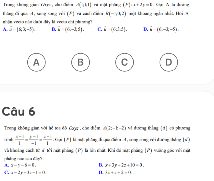 Trong không gian Oxyz, cho điểm A(1;1;1) và mặt phẳng (P): x+2y=0. Gọi △ ldot a đường
thắng đi qua A, song song với (P) và cách điểm B(-1;0;2) một khoảng ngắn nhất. Hỏi Δ
nhận vecto nào dưới đây là vecto chỉ phương?
A. vector u=(6;3;-5). B. vector u=(6;-3;5). C. vector u=(6;3;5). D. vector u=(6;-3;-5).
A
B
C
D
Câu 6
Trong không gian với hệ tọa độ Oxyz , cho điểm A(2;-1;-2) và đường thắng (d) có phương
trình  (x-1)/1 = (y-1)/-1 = (z-1)/1 . Gọi (P) là mặt phẳng đi qua điểm A , song song với đường thắng (d)
và khoảng cách từ đ tới mặt phẳng (P) là lớn nhất. Khi đó mặt phẳng (P) vuông góc với mặt
phẳng nào sau đây?
A. x-y-6=0. B. x+3y+2z+10=0.
C. x-2y-3z-1=0. D. 3x+z+2=0.