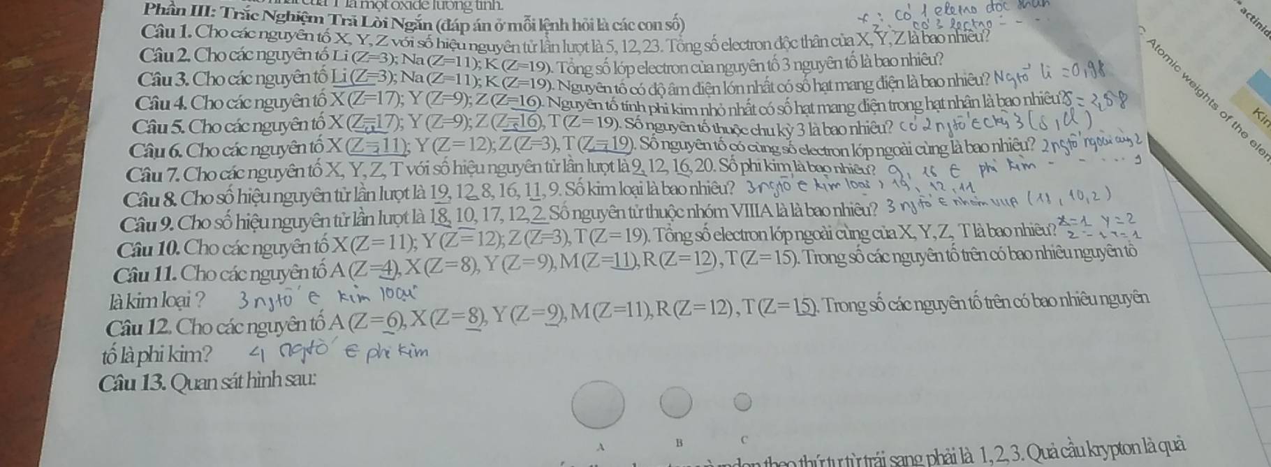 a một oxide lương un 
Phần III: Trắc Nghiệm Trả Lời Ngăn (đáp án ở mỗi kệnh hỏi là các con số)
actini
Câu 1. Cho các nguyên tố X, Y, Z với số hiệu nguyên tử lần lượt là 5, 12, 23. Tổng số electron độc thân của X,
Câu 2, Cho các nguyên tố Li (Z=3); Na( (Z=11);K(Z=19)
Câu 3. Cho các nguyên tố Li(Z=3); Na (Z=11);K(Z=19) 0. Tổng số lớp electron của nguyên tố 3 nguyên tố là bao nhiêu?
:  Nguyên tố có độ âm điện lớn nhất có số hạt mang điện là bao nhiêu?

Câu 4. Cho các nguyên tố X(Z=17); Y (Z=9);Z(Z=16) Nguyên tố tính phi kim nhỏ nhất có số hạt mang điện trong hạt nhân là bao nhiê
Kit
Câu 5. Cho các nguyên tổ X(Z=17); Y (Z=9);Z(Z=16),T(Z=19) Số nguyên tố thuộc chu kỳ 3 là bao nhiêu?
Câu 6. Cho các nguyên tổ X(Z=11); Y (Z=12);Z(Z=3),T(Z=19) 0. Số nguyên tố có cùng số electron lớp ngoài cùng là bao n
Câu 7. Cho các nguyên tố X, Y, Z, T với số hiệu nguyên tử lần lượt là 9, 12, 16, 20. Số phi kim là bao nhiêu?
Câu 8. Cho số hiệu nguyên từ lần lượt là 19, 12, 8, 16, 11, 9. Số kim loại là bao nhiêu? 3g
Câu 9. Cho số hiệu nguyên tử lần lượt là 18, 10, 17, 12, 2 Số nguyên tử thuộc nhóm VIIIA là là bao nhiêu? 
Câu 10. Cho các nguyên tổ X(Z=11);Y(Z=12);Z(Z=3),T(Z=19) Tổng số electron lớp ngoài cùng của X, Y, Z, T là bao nhiêu? x=1
2-
Câu 11. Cho các nguyên tổ A(Z=4),X(Z=8),Y(Z=9),M(Z=11),R(Z=12),T(Z=15) :  Trong số các nguyên tố trên có bao nhiêu nguyên tổ
là kim loại ? 3n
Câu 12, Cho các nguyên tổ A(Z=6),X(Z=_ 8),Y(Z=_ 9),M(Z=11),R(Z=12),T(Z=15) Trong số các nguyên tổ trên có bao nhiêu nguyên
tố là phi kim?
Câu 13. Quan sát hình sau:
A B
don theo thứ tự từ trái sang phải là 1, 2, 3. Quả cầu krypton là quả