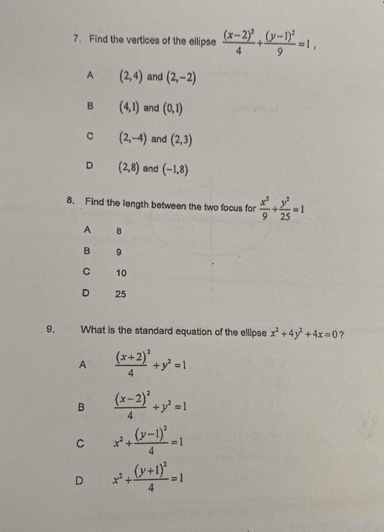 Find the vertices of the ellipse frac (x-2)^24+frac (y-1)^29=1,
A (2,4) and (2,-2)
B (4,1) and (0,1)
C (2,-4) and (2,3)
D (2,8) and (-1,8)
8. Find the length between the two focus for  x^2/9 + y^2/25 =1
A 8
B 9
C 10
D 25
9. What is the standard equation of the ellipse x^2+4y^2+4x=0 ？
A frac (x+2)^24+y^2=1
B frac (x-2)^24+y^2=1
C x^2+frac (y-1)^24=1
D x^2+frac (y+1)^24=1