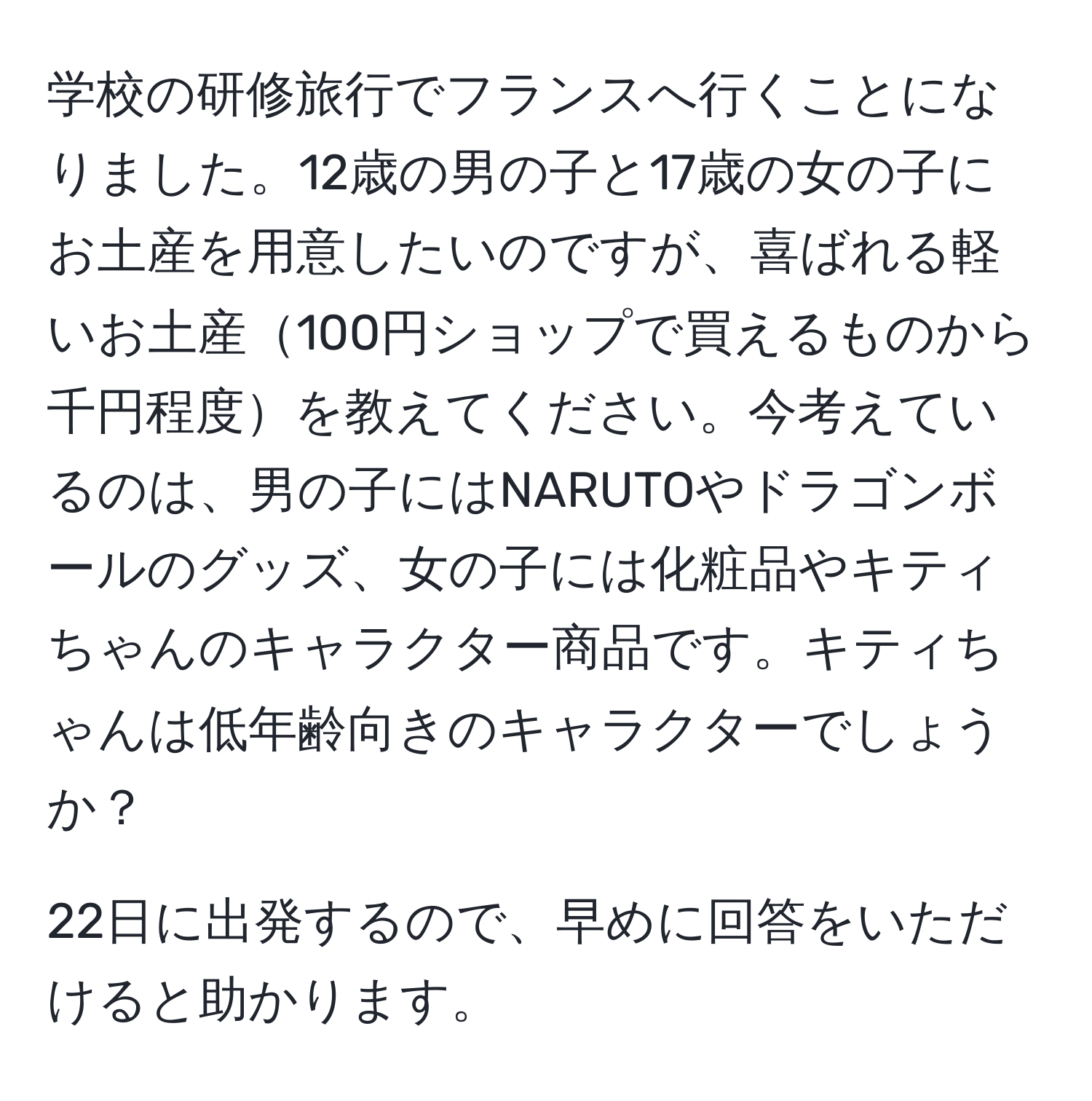学校の研修旅行でフランスへ行くことになりました。12歳の男の子と17歳の女の子にお土産を用意したいのですが、喜ばれる軽いお土産100円ショップで買えるものから千円程度を教えてください。今考えているのは、男の子にはNARUTOやドラゴンボールのグッズ、女の子には化粧品やキティちゃんのキャラクター商品です。キティちゃんは低年齢向きのキャラクターでしょうか？  
  
22日に出発するので、早めに回答をいただけると助かります。
