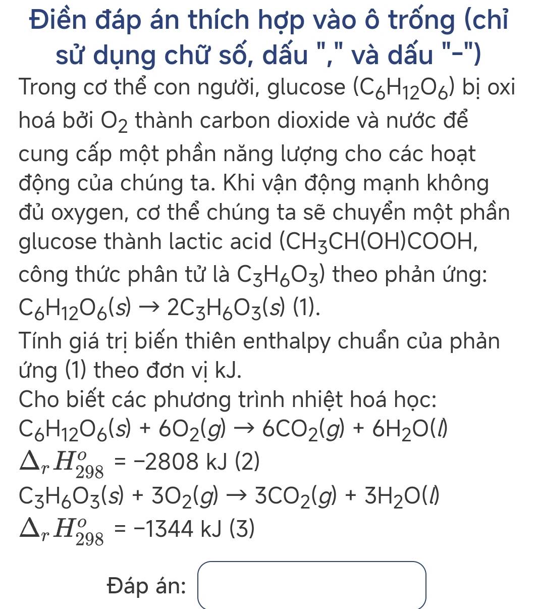 Điền đáp án thích hợp vào ô trống (chỉ 
sử dụng chữ số, dấu "," và dấu "-") 
Trong cơ thể con người, glucose (C_6H_12O_6) bị oxi 
hoá bởi O_2 thành carbon dioxide và nước để 
cung cấp một phần năng lượng cho các hoạt 
động của chúng ta. Khi vận động mạnh không 
đủ oxygen, cơ thể chúng ta sẽ chuyển một phần 
glucose thành lactic acid (CH_3CH(OH) C( O H, 
công thức phân tử là C_3H_6O_3) theo phản ứng:
C_6H_12O_6(s)to 2C_3H_6O_3(s)(1). 
Tính giá trị biến thiên enthalpy chuẩn của phản 
ứng (1) theo đơn vị kJ. 
Cho biết các phương trình nhiệt hoá học:
C_6H_12O_6(s)+6O_2(g)to 6CO_2(g)+6H_2O(l)
△ _rH_(298)^o=-2808kJ(2)
C_3H_6O_3(s)+3O_2(g)to 3CO_2(g)+3H_2O(l)
△ _rH_(298)^o=-1344kJ(3)
Đáp án: □